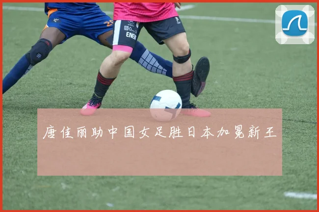 唐佳丽助中国女足胜日本加冕新王