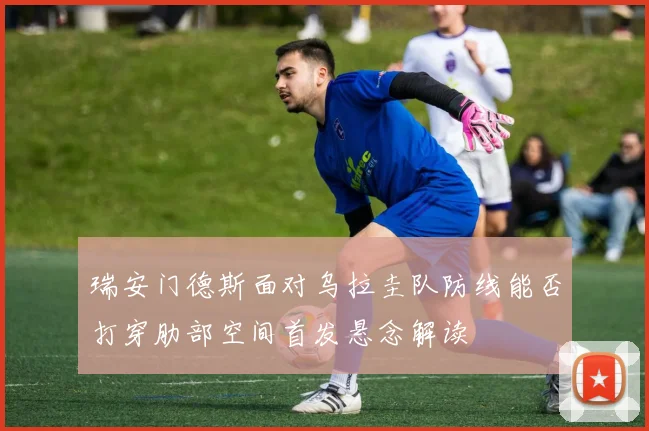 瑞安门德斯面对乌拉圭队防线能否打穿肋部空间首发悬念解读
