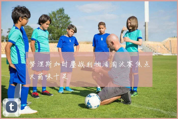 努涅斯加时鏖战利物浦淘汰赛焦点火药味十足