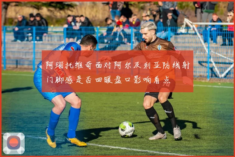 阿瑙托维奇面对阿尔及利亚防线射门脚感是否回暖盘口影响看点