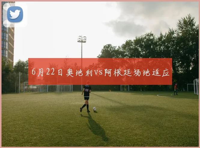6月22日奥地利vs阿根廷场地适应