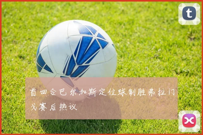 首回合巴尔加斯定位球制胜弗拉门戈赛后热议