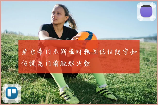 劳尔希门尼斯面对韩国低位防守如何提高门前触球次数