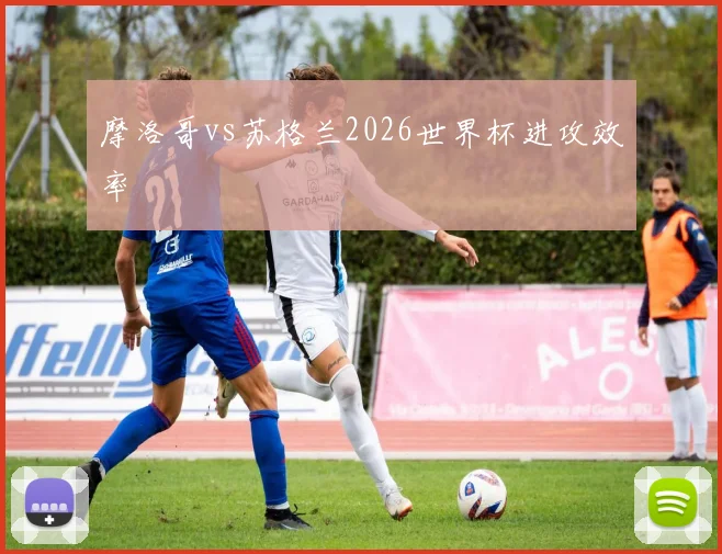 摩洛哥vs苏格兰2026世界杯进攻效率