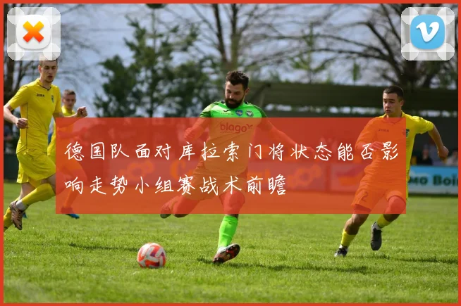 德国队面对库拉索门将状态能否影响走势小组赛战术前瞻