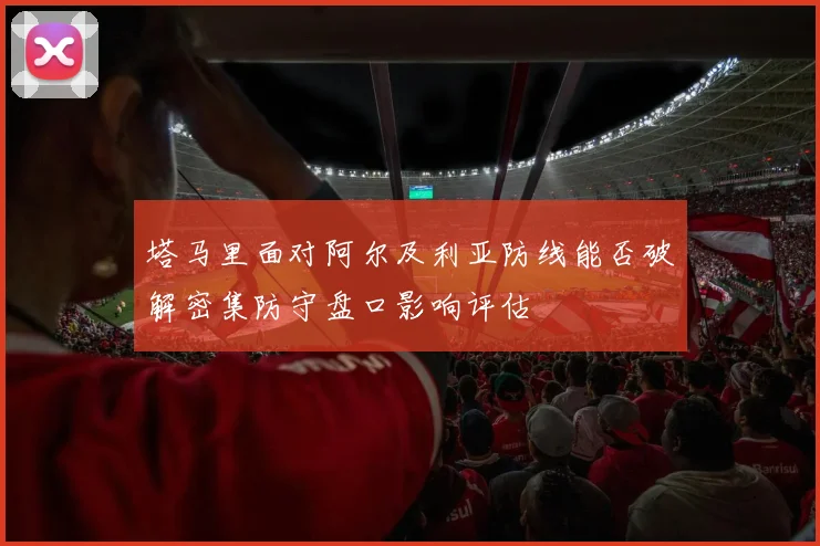 塔马里面对阿尔及利亚防线能否破解密集防守盘口影响评估