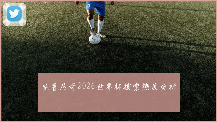 克鲁尼奇2026世界杯搜索热度分析