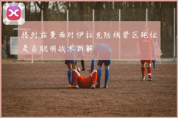 格列兹曼面对伊拉克防线禁区跑位是否聪明战术拆解