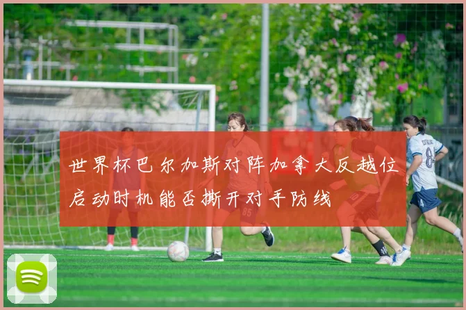 世界杯巴尔加斯对阵加拿大反越位启动时机能否撕开对手防线