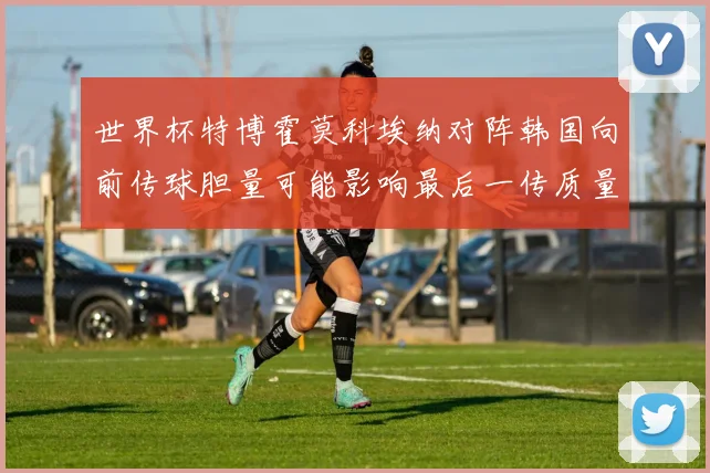 世界杯特博霍莫科埃纳对阵韩国向前传球胆量可能影响最后一传质量