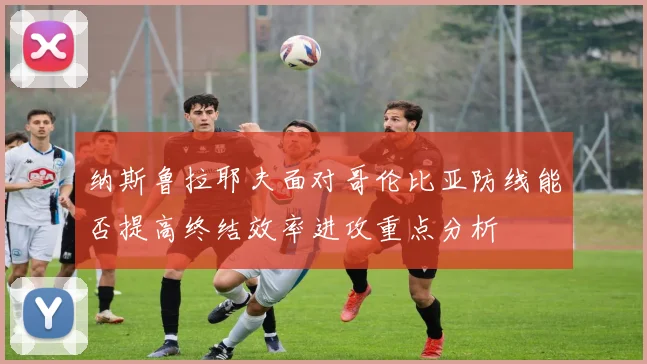 纳斯鲁拉耶夫面对哥伦比亚防线能否提高终结效率进攻重点分析