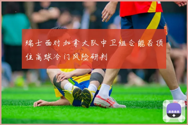 瑞士面对加拿大队中卫组合能否顶住高球冷门风险研判