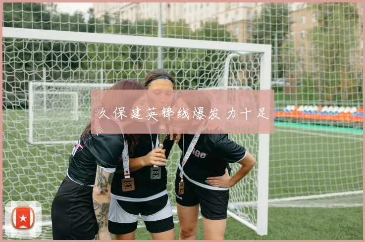 久保建英锋线爆发力十足