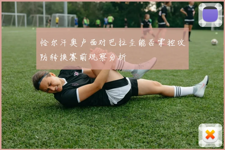 恰尔汗奥卢面对巴拉圭能否掌控攻防转换赛前观察分析