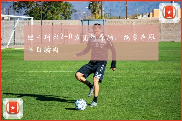 纽卡斯尔2-0力克阿森纳，绝杀夺冠泪目瞬间