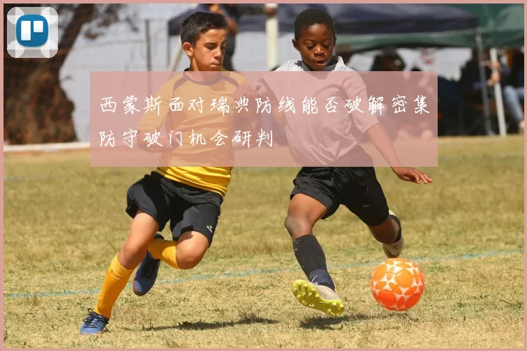 西蒙斯面对瑞典防线能否破解密集防守破门机会研判