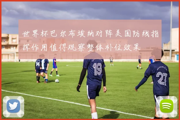 世界杯巴尔布埃纳对阵美国防线指挥作用值得观察整体补位效果