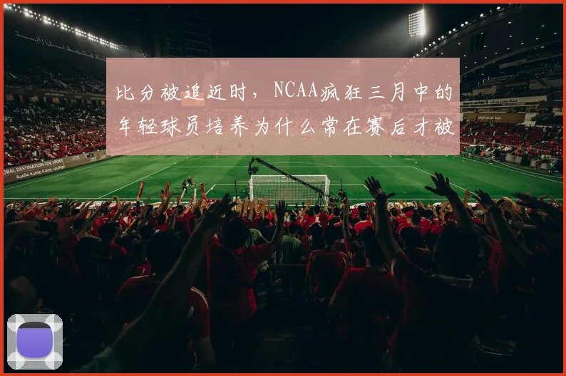 比分被追近时，NCAA疯狂三月中的年轻球员培养为什么常在赛后才被重新认识