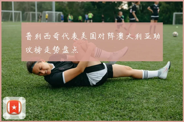 普利西奇代表美国对阵澳大利亚助攻榜走势盘点