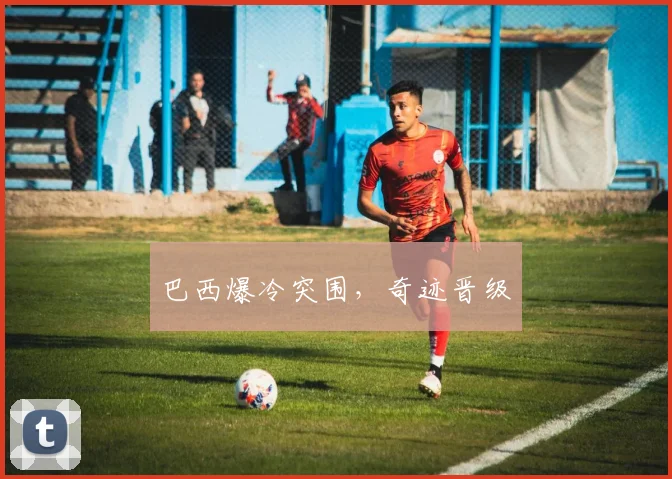 巴西爆冷突围,奇迹晋级