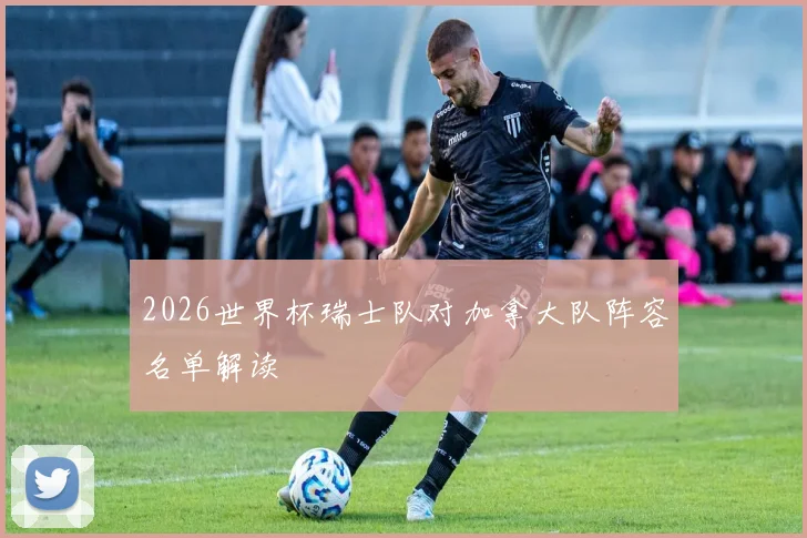 2026世界杯瑞士队对加拿大队阵容名单解读