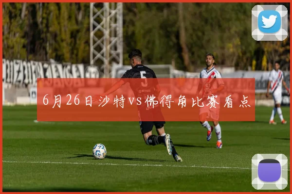 6月26日沙特vs佛得角比赛看点