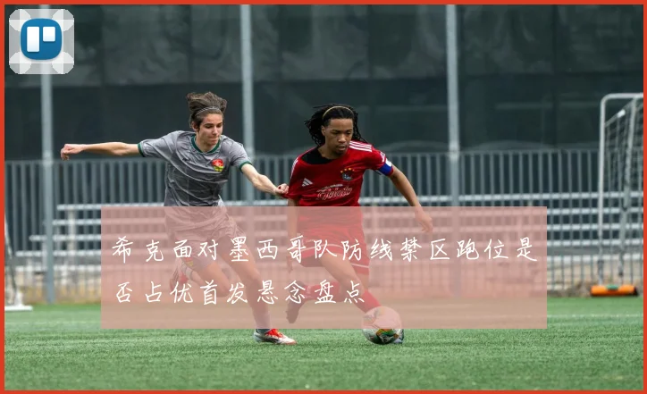 希克面对墨西哥队防线禁区跑位是否占优首发悬念盘点