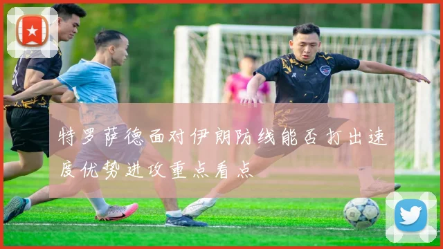 特罗萨德面对伊朗防线能否打出速度优势进攻重点看点
