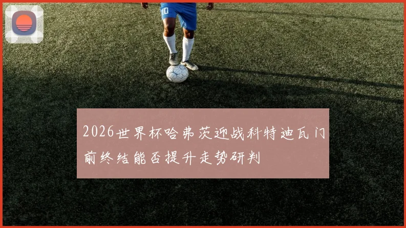 2026世界杯哈弗茨迎战科特迪瓦门前终结能否提升走势研判