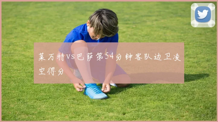 莱万特vs巴萨第54分钟客队边卫凌空得分
