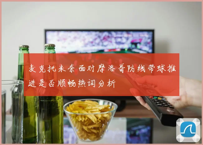 麦克托米奈面对摩洛哥防线带球推进是否顺畅热词分析