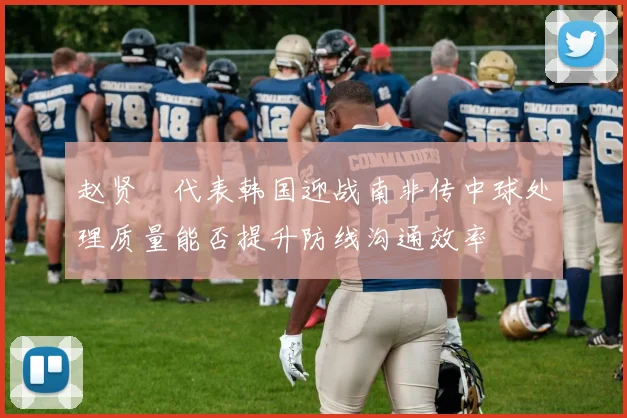 赵贤祐代表韩国迎战南非传中球处理质量能否提升防线沟通效率