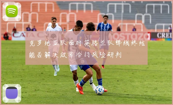 克罗地亚队面对英格兰队锋线终结能否解决效率冷门风险研判