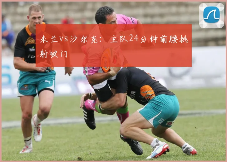 米兰vs沙尔克：主队24分钟前腰挑射破门