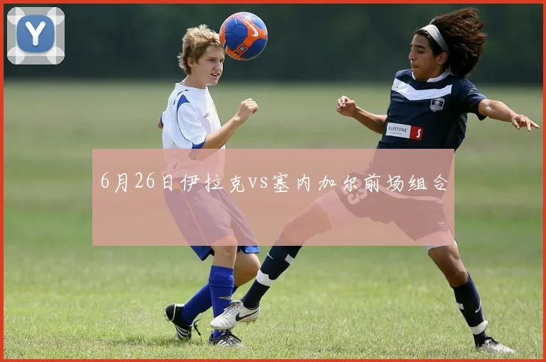 6月26日伊拉克vs塞内加尔前场组合