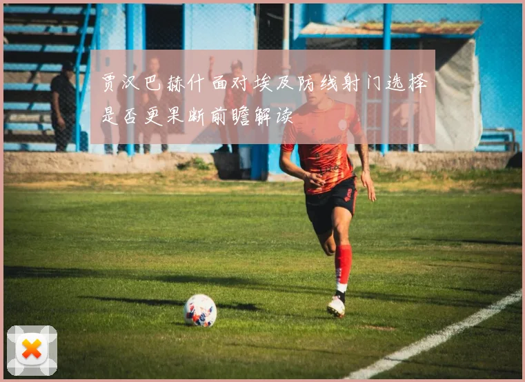 贾汉巴赫什面对埃及防线射门选择是否更果断前瞻解读